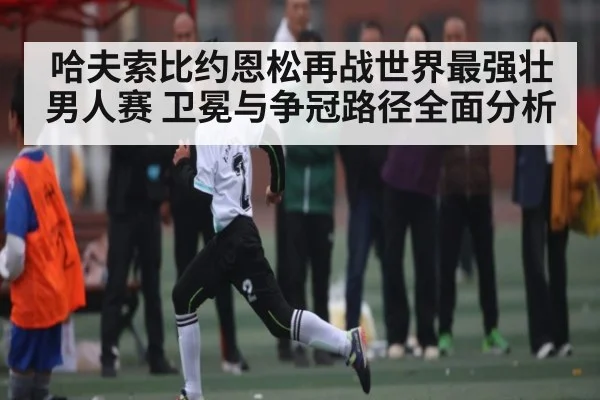 哈夫索比约恩松再战世界最强壮男人赛 卫冕与争冠路径全面分析