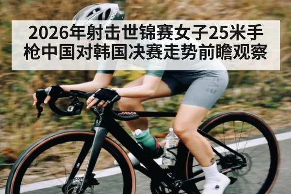 2026年射击世锦赛女子25米手枪中国对韩国决赛走势前瞻观察(Kaiyun APP)