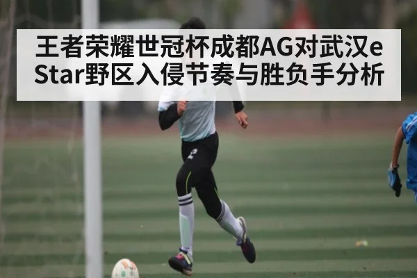 王者荣耀世冠杯成都AG对武汉eStar野区入侵节奏与胜负手分析（Kaiyun APP）